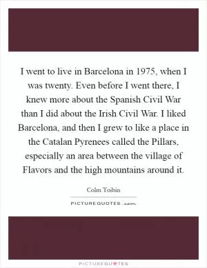 I went to live in Barcelona in 1975, when I was twenty. Even before I went there, I knew more about the Spanish Civil War than I did about the Irish Civil War. I liked Barcelona, and then I grew to like a place in the Catalan Pyrenees called the Pillars, especially an area between the village of Flavors and the high mountains around it Picture Quote #1