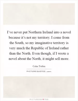 I’ve never put Northern Ireland into a novel because it’s not my territory. I come from the South, so my imaginative territory is very much the Republic of Ireland rather than the North. Even though, if I wrote a novel about the North, it might sell more Picture Quote #1