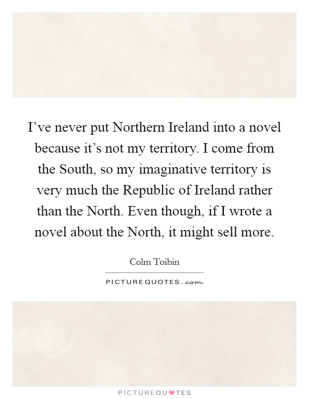 I've never put Northern Ireland into a novel because it's not my territory. I come from the South, so my imaginative territory is very much the Republic of Ireland rather than the North. Even though, if I wrote a novel about the North, it might sell more Picture Quote #1
