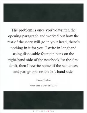The problem is once you’ve written the opening paragraph and worked out how the rest of the story will go in your head, there’s nothing in it for you. I write in longhand using disposable fountain pens on the right-hand side of the notebook for the first draft, then I rewrite some of the sentences and paragraphs on the left-hand side Picture Quote #1