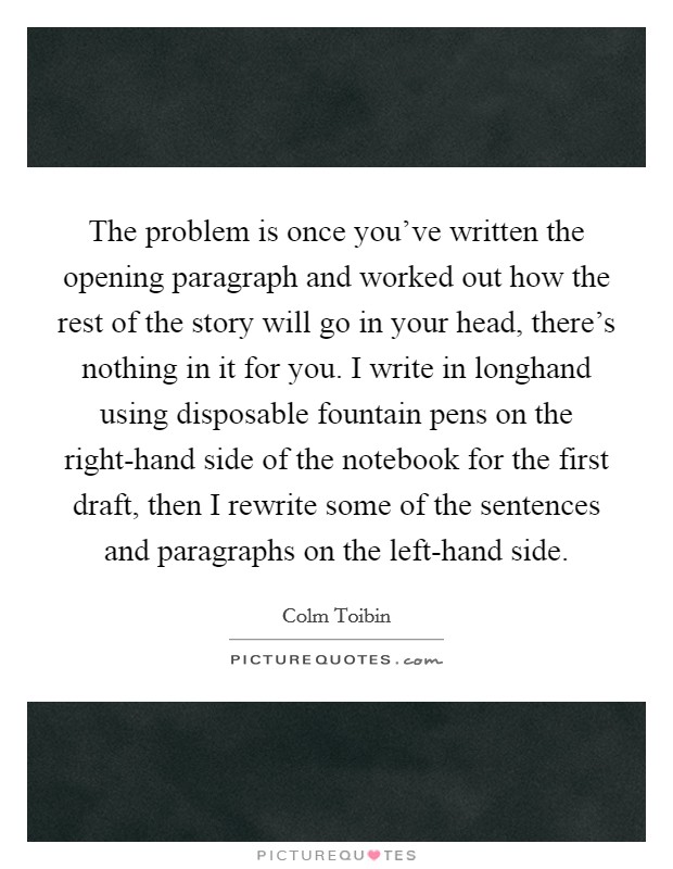 The problem is once you've written the opening paragraph and worked out how the rest of the story will go in your head, there's nothing in it for you. I write in longhand using disposable fountain pens on the right-hand side of the notebook for the first draft, then I rewrite some of the sentences and paragraphs on the left-hand side Picture Quote #1