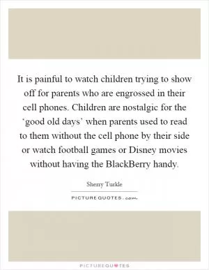 It is painful to watch children trying to show off for parents who are engrossed in their cell phones. Children are nostalgic for the ‘good old days’ when parents used to read to them without the cell phone by their side or watch football games or Disney movies without having the BlackBerry handy Picture Quote #1