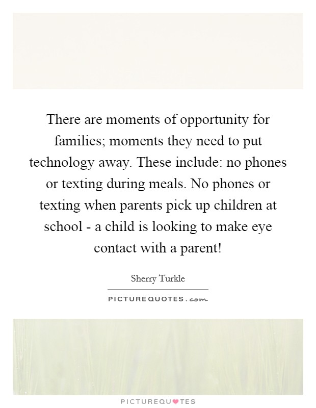 There are moments of opportunity for families; moments they need to put technology away. These include: no phones or texting during meals. No phones or texting when parents pick up children at school - a child is looking to make eye contact with a parent! Picture Quote #1