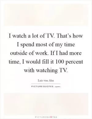 I watch a lot of TV. That’s how I spend most of my time outside of work. If I had more time, I would fill it 100 percent with watching TV Picture Quote #1