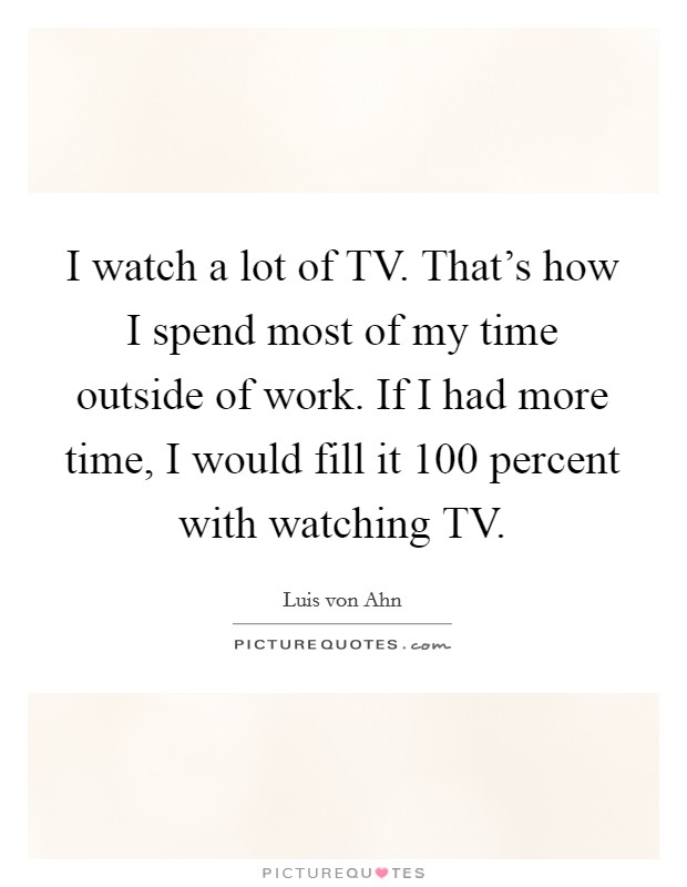 I watch a lot of TV. That's how I spend most of my time outside of work. If I had more time, I would fill it 100 percent with watching TV Picture Quote #1
