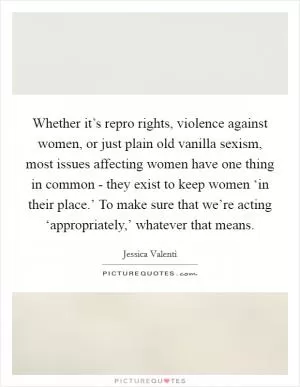 Whether it’s repro rights, violence against women, or just plain old vanilla sexism, most issues affecting women have one thing in common - they exist to keep women ‘in their place.’ To make sure that we’re acting ‘appropriately,’ whatever that means Picture Quote #1