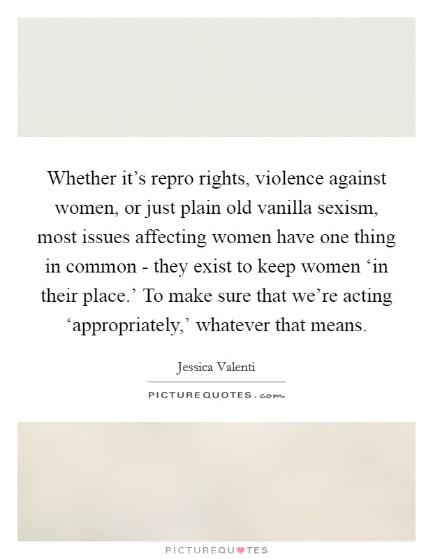 Whether it's repro rights, violence against women, or just plain old vanilla sexism, most issues affecting women have one thing in common - they exist to keep women ‘in their place.' To make sure that we're acting ‘appropriately,' whatever that means Picture Quote #1