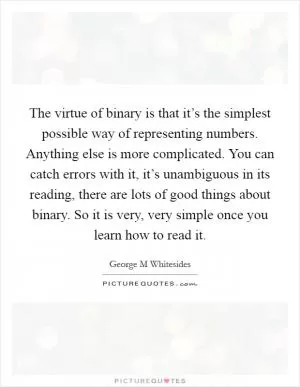 The virtue of binary is that it’s the simplest possible way of representing numbers. Anything else is more complicated. You can catch errors with it, it’s unambiguous in its reading, there are lots of good things about binary. So it is very, very simple once you learn how to read it Picture Quote #1