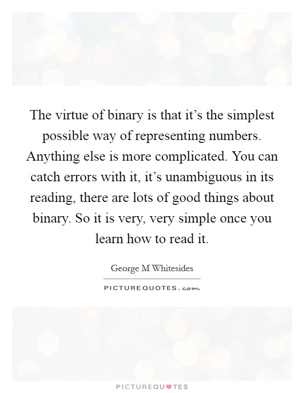 The virtue of binary is that it's the simplest possible way of representing numbers. Anything else is more complicated. You can catch errors with it, it's unambiguous in its reading, there are lots of good things about binary. So it is very, very simple once you learn how to read it Picture Quote #1