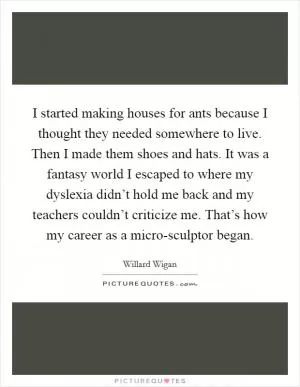 I started making houses for ants because I thought they needed somewhere to live. Then I made them shoes and hats. It was a fantasy world I escaped to where my dyslexia didn’t hold me back and my teachers couldn’t criticize me. That’s how my career as a micro-sculptor began Picture Quote #1