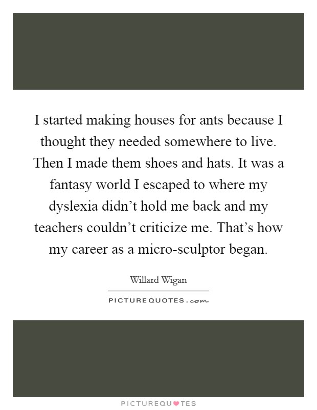 I started making houses for ants because I thought they needed somewhere to live. Then I made them shoes and hats. It was a fantasy world I escaped to where my dyslexia didn't hold me back and my teachers couldn't criticize me. That's how my career as a micro-sculptor began Picture Quote #1
