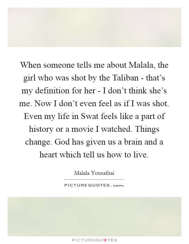 When someone tells me about Malala, the girl who was shot by the Taliban - that's my definition for her - I don't think she's me. Now I don't even feel as if I was shot. Even my life in Swat feels like a part of history or a movie I watched. Things change. God has given us a brain and a heart which tell us how to live Picture Quote #1