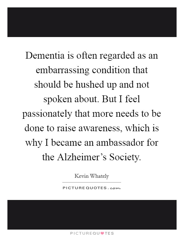 Dementia is often regarded as an embarrassing condition that should be hushed up and not spoken about. But I feel passionately that more needs to be done to raise awareness, which is why I became an ambassador for the Alzheimer's Society Picture Quote #1