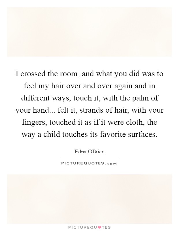 I crossed the room, and what you did was to feel my hair over and over again and in different ways, touch it, with the palm of your hand... felt it, strands of hair, with your fingers, touched it as if it were cloth, the way a child touches its favorite surfaces Picture Quote #1