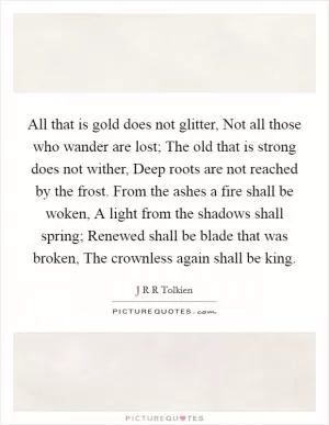 All that is gold does not glitter, Not all those who wander are lost; The old that is strong does not wither, Deep roots are not reached by the frost. From the ashes a fire shall be woken, A light from the shadows shall spring; Renewed shall be blade that was broken, The crownless again shall be king Picture Quote #1