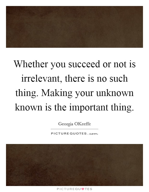 Whether you succeed or not is irrelevant, there is no such thing. Making your unknown known is the important thing Picture Quote #1