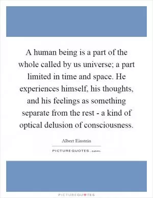 A human being is a part of the whole called by us universe; a part limited in time and space. He experiences himself, his thoughts, and his feelings as something separate from the rest - a kind of optical delusion of consciousness Picture Quote #1