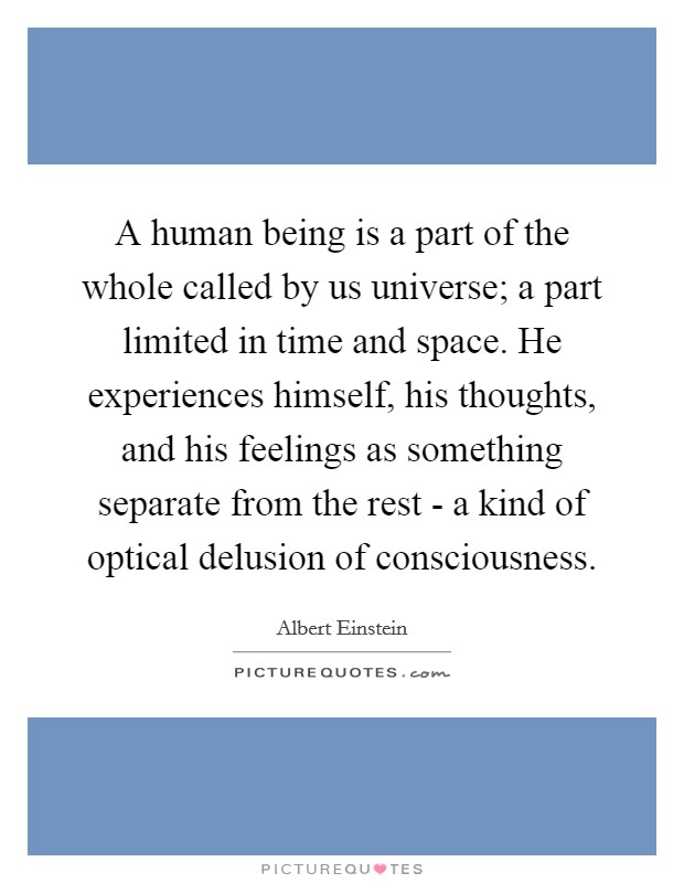 A human being is a part of the whole called by us universe; a part limited in time and space. He experiences himself, his thoughts, and his feelings as something separate from the rest - a kind of optical delusion of consciousness Picture Quote #1