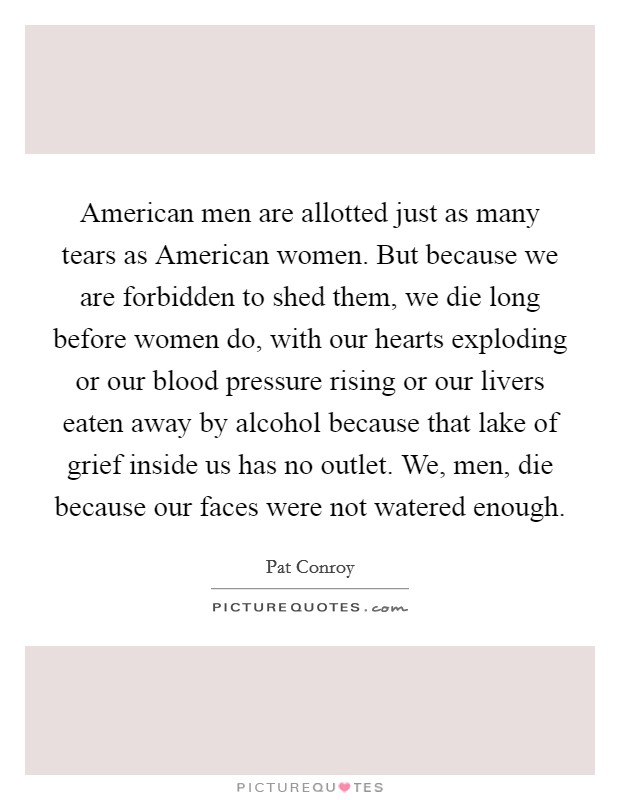 American men are allotted just as many tears as American women. But because we are forbidden to shed them, we die long before women do, with our hearts exploding or our blood pressure rising or our livers eaten away by alcohol because that lake of grief inside us has no outlet. We, men, die because our faces were not watered enough Picture Quote #1