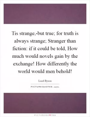 Tis strange,-but true; for truth is always strange; Stranger than fiction: if it could be told, How much would novels gain by the exchange! How differently the world would men behold! Picture Quote #1