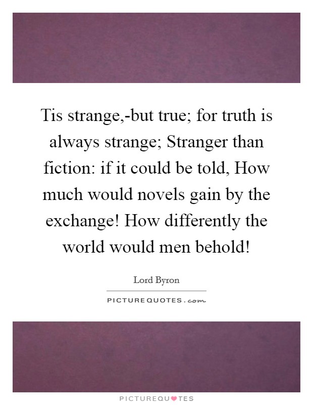 Tis strange,-but true; for truth is always strange; Stranger than fiction: if it could be told, How much would novels gain by the exchange! How differently the world would men behold! Picture Quote #1