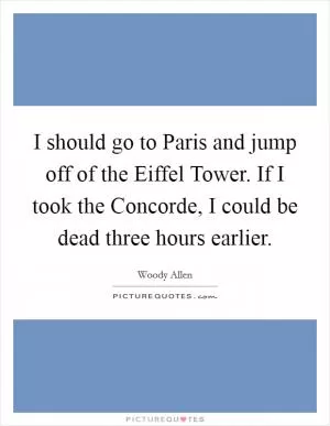 I should go to Paris and jump off of the Eiffel Tower. If I took the Concorde, I could be dead three hours earlier Picture Quote #1