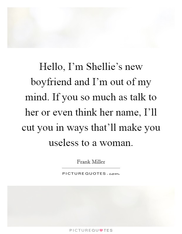 Hello, I'm Shellie's new boyfriend and I'm out of my mind. If you so much as talk to her or even think her name, I'll cut you in ways that'll make you useless to a woman Picture Quote #1
