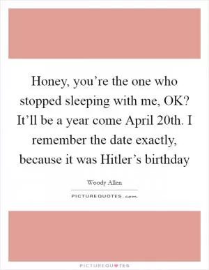 Honey, you’re the one who stopped sleeping with me, OK? It’ll be a year come April 20th. I remember the date exactly, because it was Hitler’s birthday Picture Quote #1