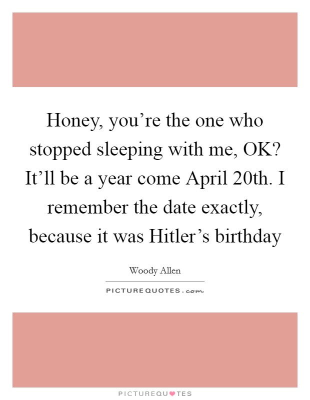 Honey, you're the one who stopped sleeping with me, OK? It'll be a year come April 20th. I remember the date exactly, because it was Hitler's birthday Picture Quote #1