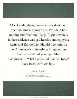 Mrs. Landingham, does the President have free time this morning? The President has nothing but free time, Toby. Right now he’s in the residence eating Cheerios and enjoying Regis and Kathie Lee. Should I get him for you? Sarcasm’s a disturbing thing coming from a woman of your age, Mrs. Landingham. What age would that be, Toby? Late twenties? Atta boy Picture Quote #1