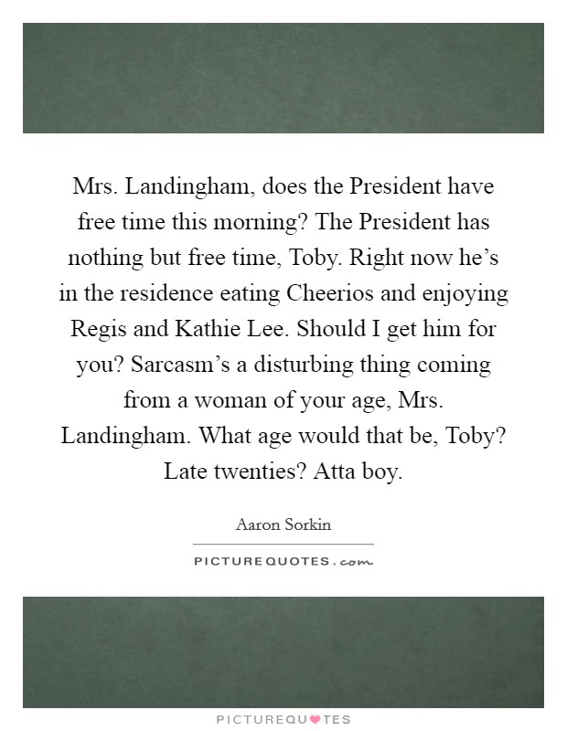 Mrs. Landingham, does the President have free time this morning? The President has nothing but free time, Toby. Right now he's in the residence eating Cheerios and enjoying Regis and Kathie Lee. Should I get him for you? Sarcasm's a disturbing thing coming from a woman of your age, Mrs. Landingham. What age would that be, Toby? Late twenties? Atta boy Picture Quote #1