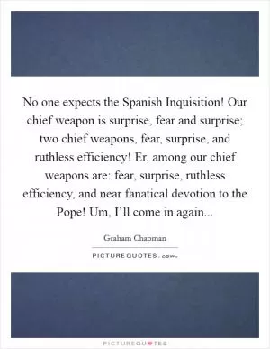 No one expects the Spanish Inquisition! Our chief weapon is surprise, fear and surprise; two chief weapons, fear, surprise, and ruthless efficiency! Er, among our chief weapons are: fear, surprise, ruthless efficiency, and near fanatical devotion to the Pope! Um, I’ll come in again Picture Quote #1
