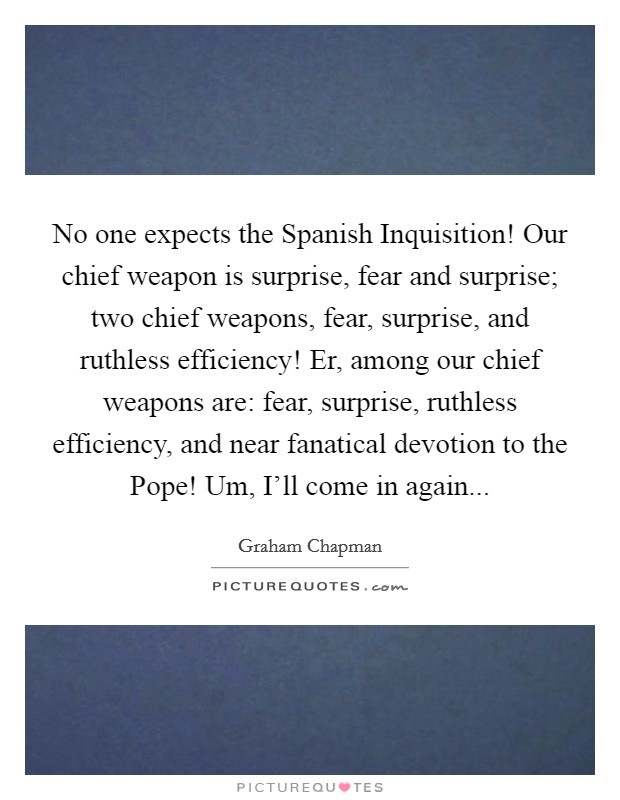 No one expects the Spanish Inquisition! Our chief weapon is surprise, fear and surprise; two chief weapons, fear, surprise, and ruthless efficiency! Er, among our chief weapons are: fear, surprise, ruthless efficiency, and near fanatical devotion to the Pope! Um, I'll come in again Picture Quote #1