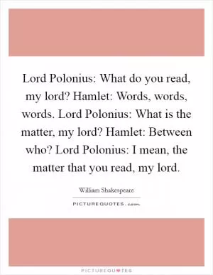 Lord Polonius: What do you read, my lord? Hamlet: Words, words, words. Lord Polonius: What is the matter, my lord? Hamlet: Between who? Lord Polonius: I mean, the matter that you read, my lord Picture Quote #1