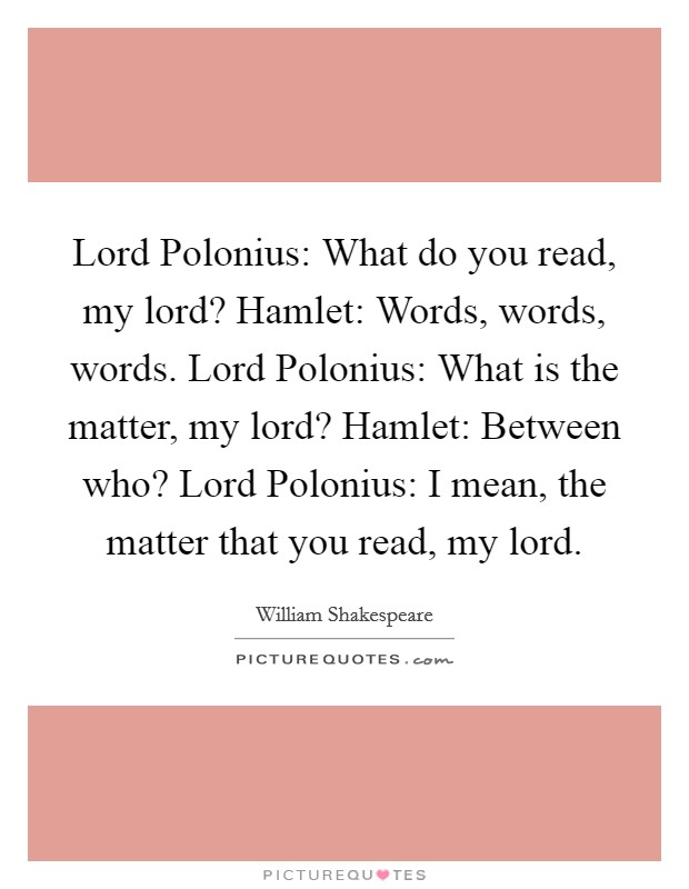 Lord Polonius: What do you read, my lord? Hamlet: Words, words, words. Lord Polonius: What is the matter, my lord? Hamlet: Between who? Lord Polonius: I mean, the matter that you read, my lord Picture Quote #1