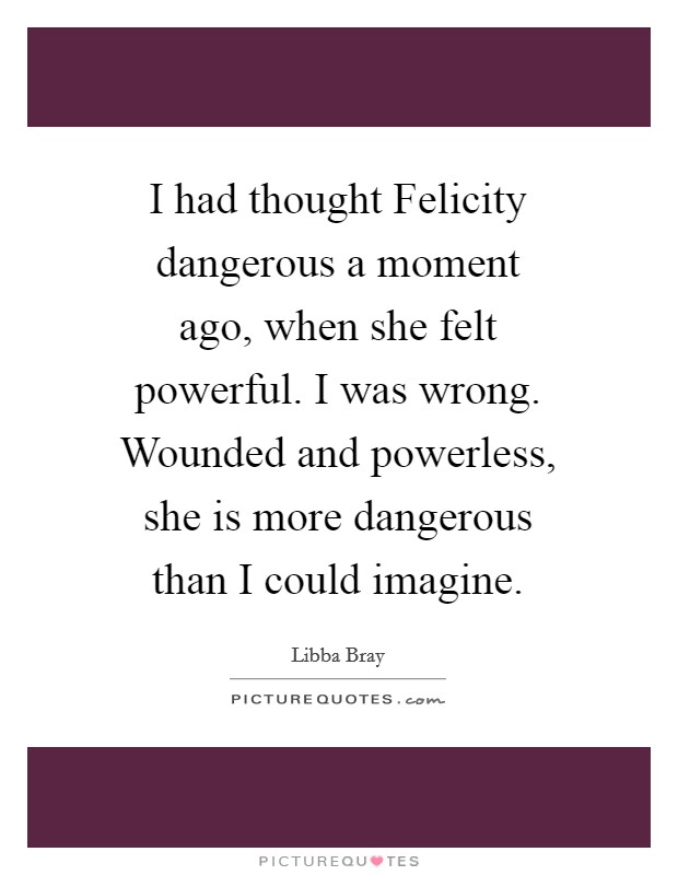 I had thought Felicity dangerous a moment ago, when she felt powerful. I was wrong. Wounded and powerless, she is more dangerous than I could imagine Picture Quote #1