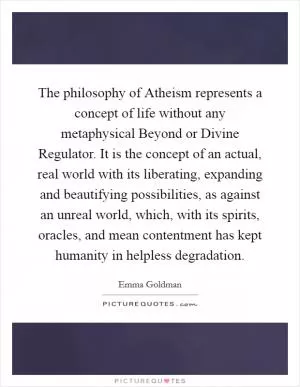 The philosophy of Atheism represents a concept of life without any metaphysical Beyond or Divine Regulator. It is the concept of an actual, real world with its liberating, expanding and beautifying possibilities, as against an unreal world, which, with its spirits, oracles, and mean contentment has kept humanity in helpless degradation Picture Quote #1
