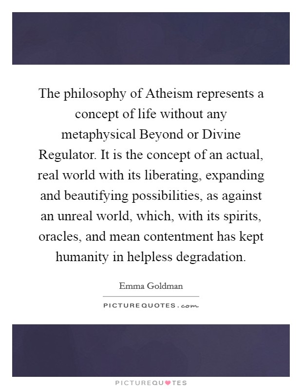 The philosophy of Atheism represents a concept of life without any metaphysical Beyond or Divine Regulator. It is the concept of an actual, real world with its liberating, expanding and beautifying possibilities, as against an unreal world, which, with its spirits, oracles, and mean contentment has kept humanity in helpless degradation Picture Quote #1