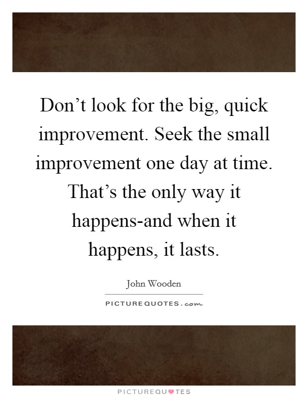 Don't look for the big, quick improvement. Seek the small improvement one day at time. That's the only way it happens-and when it happens, it lasts Picture Quote #1