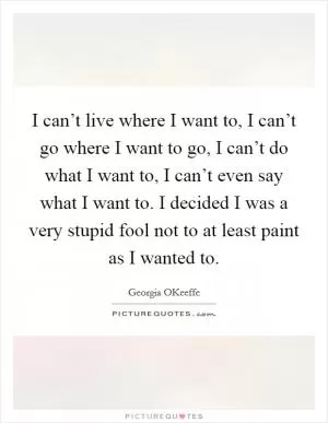 I can’t live where I want to, I can’t go where I want to go, I can’t do what I want to, I can’t even say what I want to. I decided I was a very stupid fool not to at least paint as I wanted to Picture Quote #1