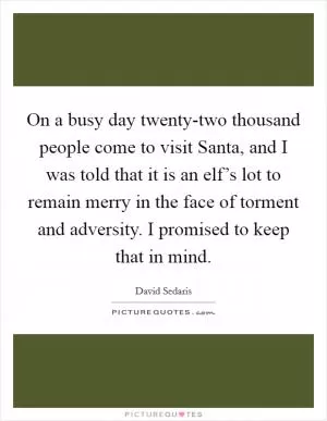 On a busy day twenty-two thousand people come to visit Santa, and I was told that it is an elf’s lot to remain merry in the face of torment and adversity. I promised to keep that in mind Picture Quote #1