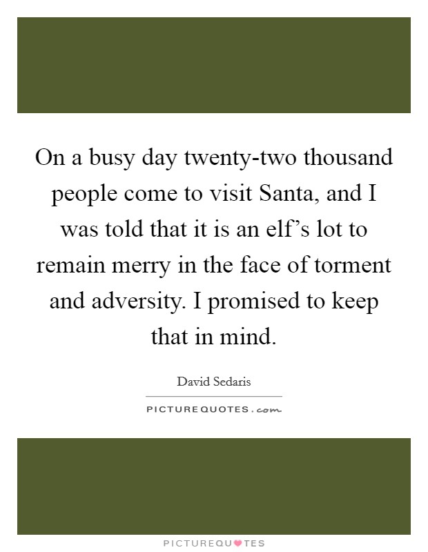 On a busy day twenty-two thousand people come to visit Santa, and I was told that it is an elf's lot to remain merry in the face of torment and adversity. I promised to keep that in mind Picture Quote #1