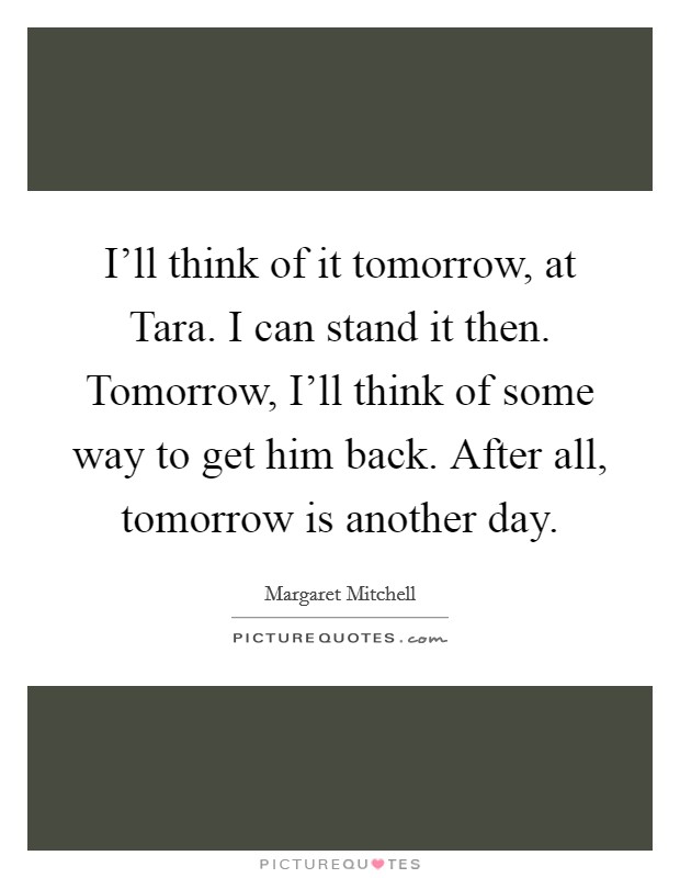 I'll think of it tomorrow, at Tara. I can stand it then. Tomorrow, I'll think of some way to get him back. After all, tomorrow is another day Picture Quote #1