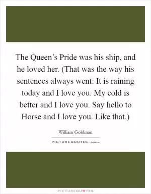 The Queen’s Pride was his ship, and he loved her. (That was the way his sentences always went: It is raining today and I love you. My cold is better and I love you. Say hello to Horse and I love you. Like that.) Picture Quote #1