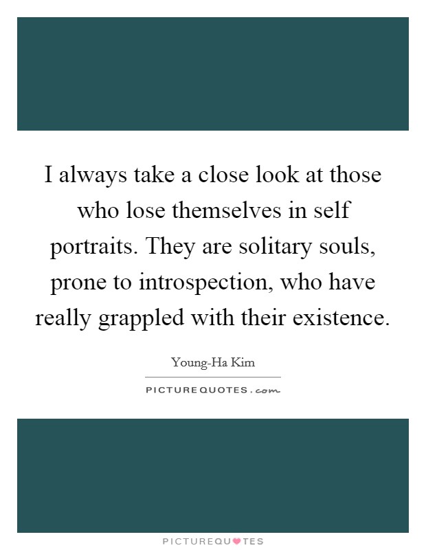 I always take a close look at those who lose themselves in self portraits. They are solitary souls, prone to introspection, who have really grappled with their existence Picture Quote #1