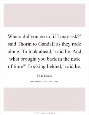 Where did you go to, if I may ask?’ said Thorin to Gandalf as they rode along. To look ahead,’ said he. And what brought you back in the nick of time?’ Looking behind,’ said he Picture Quote #1