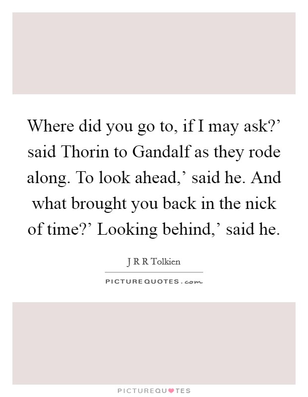 Where did you go to, if I may ask?' said Thorin to Gandalf as they rode along. To look ahead,' said he. And what brought you back in the nick of time?' Looking behind,' said he Picture Quote #1