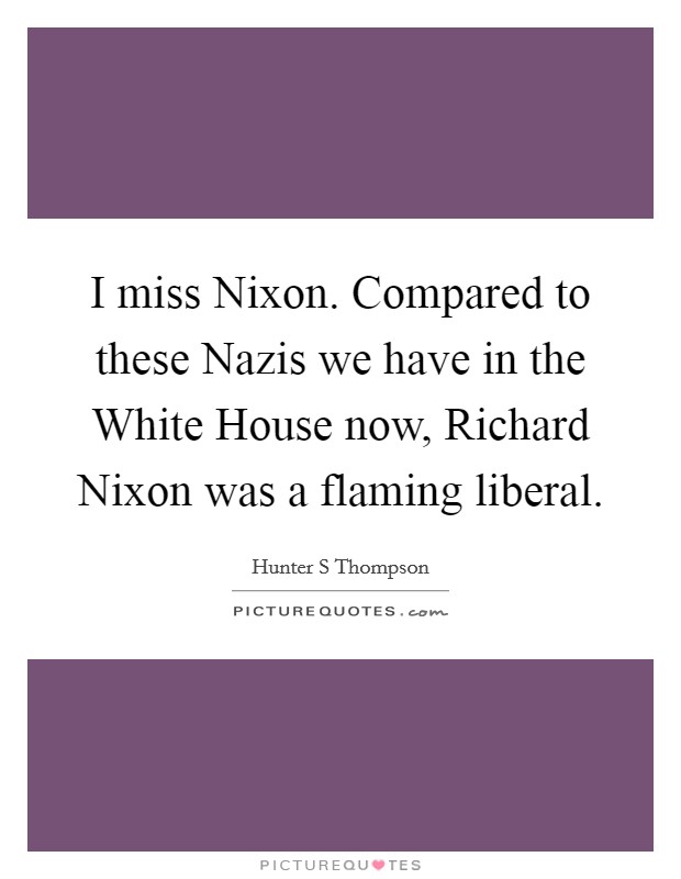 I miss Nixon. Compared to these Nazis we have in the White House now, Richard Nixon was a flaming liberal Picture Quote #1