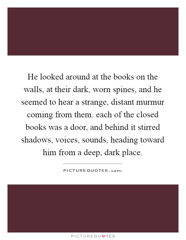 He looked around at the books on the walls, at their dark, worn spines, and he seemed to hear a strange, distant murmur coming from them. each of the closed books was a door, and behind it stirred shadows, voices, sounds, heading toward him from a deep, dark place Picture Quote #1