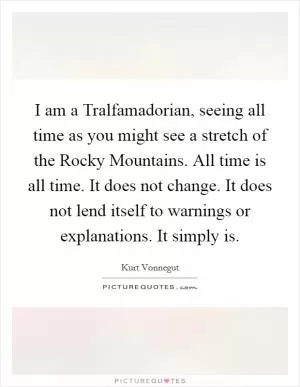 I am a Tralfamadorian, seeing all time as you might see a stretch of the Rocky Mountains. All time is all time. It does not change. It does not lend itself to warnings or explanations. It simply is Picture Quote #1